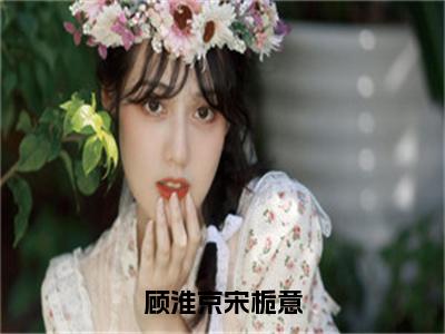 宋栀意顾淮京（顾淮京宋栀意）免费小说完整版阅读-（宋栀意顾淮京）最新章节在线阅读