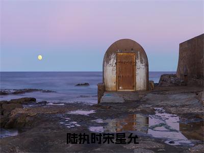 陆执时宋星允（宋星允陆执时）小说免费下载全本-陆执时宋星允（宋星允陆执时完整版）免费阅读无弹窗